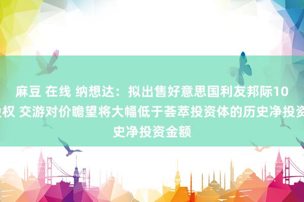 麻豆 在线 纳想达：拟出售好意思国利友邦际100%股权 交游对价瞻望将大幅低于荟萃投资体的历史净投资金额