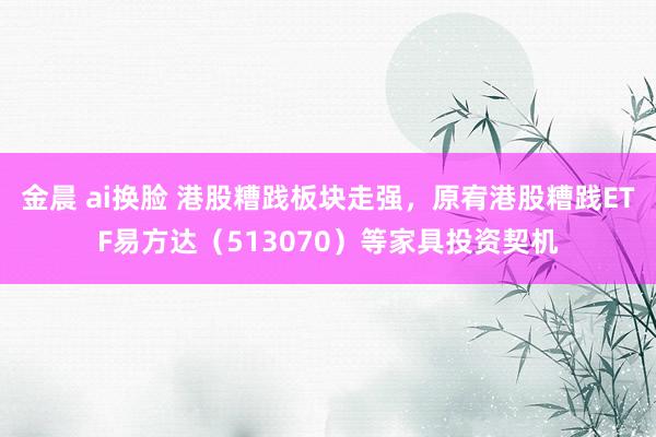 金晨 ai换脸 港股糟践板块走强，原宥港股糟践ETF易方达（513070）等家具投资契机
